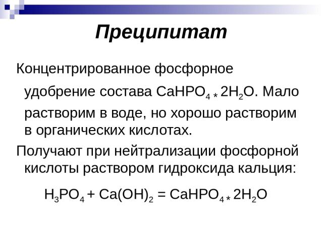 Преципитат Концентрированное фосфорное удобрение состава CaHPO4 * 2Н2О. Мало растворим в воде, но хорошо растворим в органических кислотах. Получают при нейтрализации фосфорной кислоты раствором гидроксида кальция: H3PO4 + Ca(ОH)2 = CaHPO4 * 2Н2О