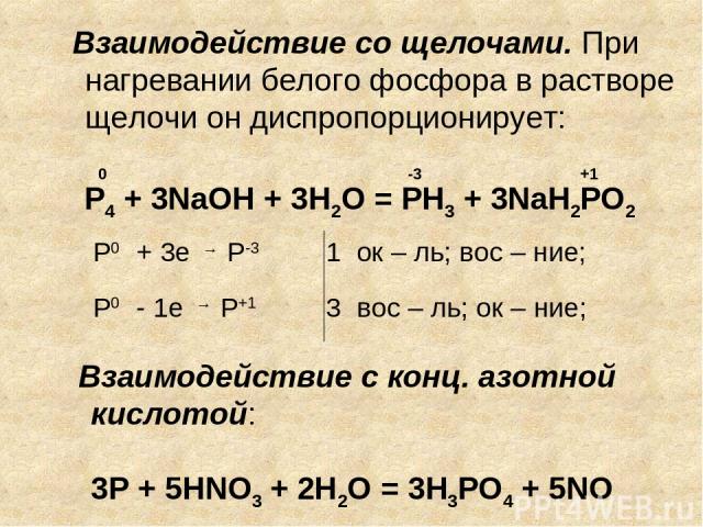 Взаимодействие с конц. азотной кислотой: 3Р + 5HNO3 + 2H2O = 3H3PO4 + 5NO 0 -3 +1 Р0 + 3е → Р-3 1 ок – ль; вос – ние; Р0 - 1е → Р+1 3 вос – ль; ок – ние; P4 + 3NaOH + 3H2O = PH3 + 3NaH2PO2 Взаимодействие со щелочами. При нагревании белого фосфора в …