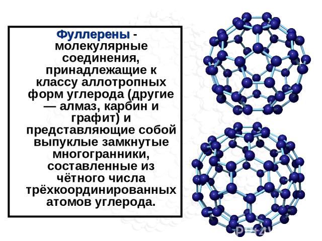 Фуллерены - молекулярные соединения, принадлежащие к классу аллотропных форм углерода (другие — алмаз, карбин и графит) и представляющие собой выпуклые замкнутые многогранники, составленные из чётного числа трёхкоординированных атомов углерода.