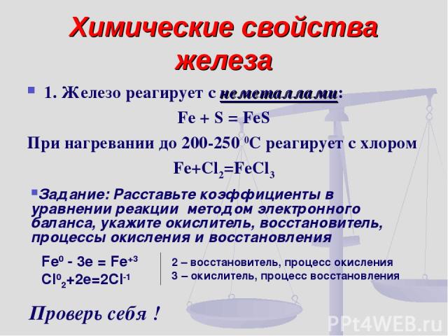 Химические свойства железа 1. Железо реагирует с неметаллами: Fe + S = FeS При нагревании до 200-250 0С реагирует с хлором Fe+Cl2=FeCl3 Задание: Расставьте коэффициенты в уравнении реакции методом электронного баланса, укажите окислитель, восстанови…