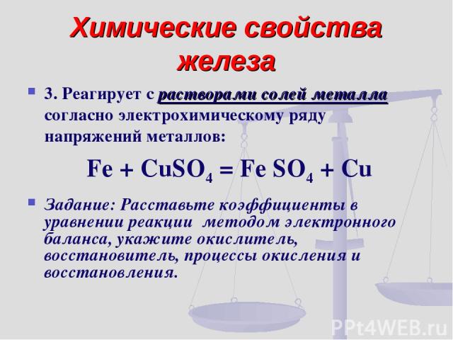 Химические свойства железа 3. Реагирует с растворами солей металла согласно электрохимическому ряду напряжений металлов: Fe + CuSO4 = Fe SO4 + Cu Задание: Расставьте коэффициенты в уравнении реакции методом электронного баланса, укажите окислитель, …