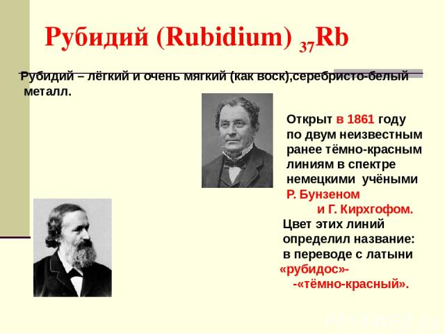 Рубидий (Rubidium) 37Rb Рубидий – лёгкий и очень мягкий (как воск),серебристо-белый металл. Открыт в 1861 году по двум неизвестным ранее тёмно-красным линиям в спектре немецкими учёными Р. Бунзеном и Г. Кирхгофом. Цвет этих линий определил название:…