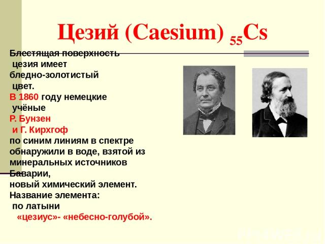 Цезий (Caesium) 55Cs Блестящая поверхность цезия имеет бледно-золотистый цвет. В 1860 году немецкие учёные Р. Бунзен и Г. Кирхгоф по синим линиям в спектре обнаружили в воде, взятой из минеральных источников Баварии, новый химический элемент. Назван…
