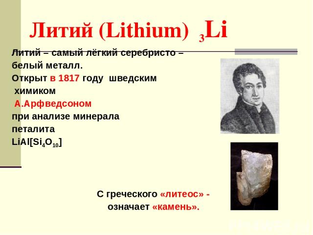Литий (Lithium) 3Li Литий – самый лёгкий серебристо – белый металл. Открыт в 1817 году шведским химиком А.Арфведсоном при анализе минерала петалита LiAl[Si4O10] С греческого «литеос» - означает «камень».