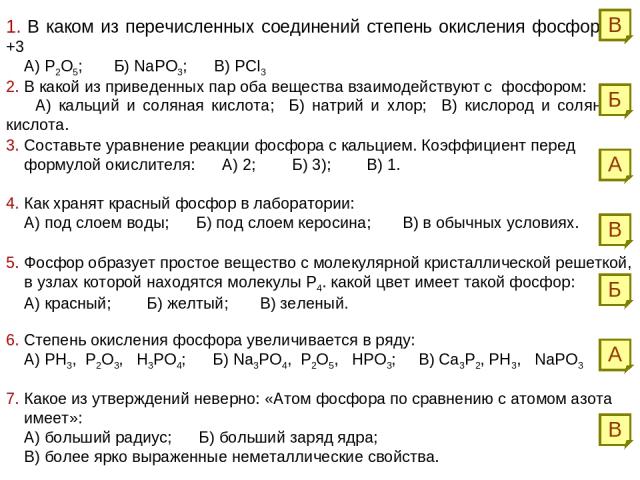 1. В каком из перечисленных соединений степень окисления фосфора +3 А) Р2О5; Б) NaPO3; В) PCl3 2. В какой из приведенных пар оба вещества взаимодействуют с фосфором: А) кальций и соляная кислота; Б) натрий и хлор; В) кислород и соляная кислота. А Б …