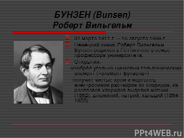 БУНЗЕН (Bunsen) Роберт Вильгельм 31 марта 1811 г. – 16 августа 1899 г. Немецкий химик Роберт Вильгельм Бунзен родился в Гёттингене в семье профессора университета. Открытия: -изобрёл угольно-цинковый гальванический элемент («элемент Бунзена») -получ…