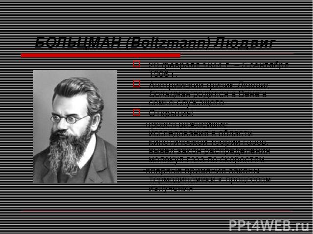БОЛЬЦМАН (Boltzmann) Людвиг 20 февраля 1844 г. – 5 сентября 1906 г. Австрийский физик Людвиг Больцман родился в Вене в семье служащего. Открытия: -провёл важнейшие исследования в области кинетической теории газов, вывел закон распределения молекул г…