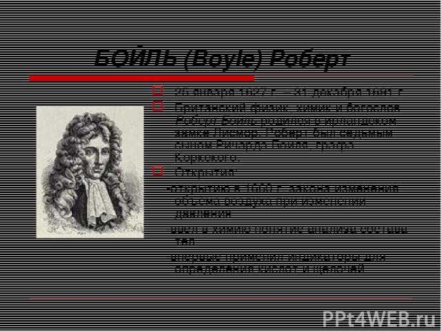 БОЙЛЬ (Boyle) Роберт 25 января 1627 г. – 31 декабря 1691 г. Британский физик, химик и богослов Роберт Бойль родился в ирландском замке Лисмор. Роберт был седьмым сыном Ричарда Бойля, графа Коркского. Открытия: -открытию в 1660 г. закона изменения об…