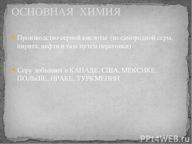 Производство серной кислоты (из самородной серы, пирита, нефти и газа путем перегонки) Серу добывают в КАНАДЕ, США, МЕКСИКЕ, ПОЛЬШЕ, ИРАКЕ, ТУРКМЕНИИ ОСНОВНАЯ ХИМИЯ