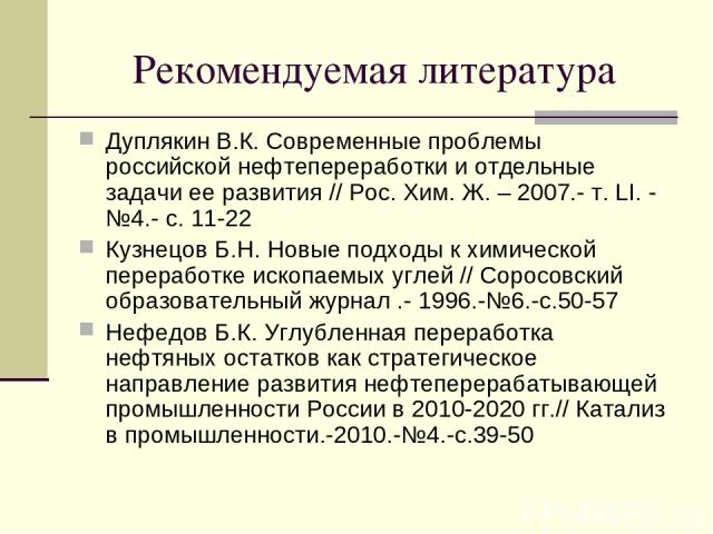 Рекомендуемая литература Дуплякин В.К. Современные проблемы российской нефтепереработки и отдельные задачи ее развития // Рос. Хим. Ж. – 2007.- т. LI. - №4.- с. 11-22 Кузнецов Б.Н. Новые подходы к химической переработке ископаемых углей // Соросовск…