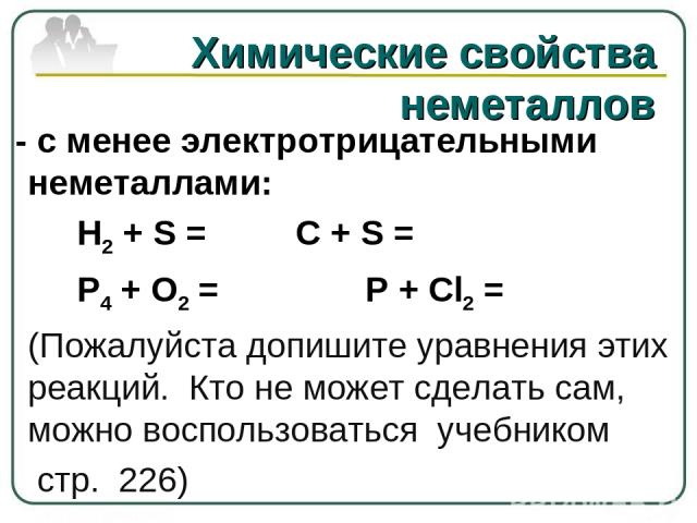 - с менее электротрицательными неметаллами: H2 + S = C + S =      P4 + O2 = P + Cl2 =      (Пожалуйста допишите уравнения этих реакций. Кто не может сделать сам, можно воспользоваться учебником стр. 226) Химические свойства неметаллов    
