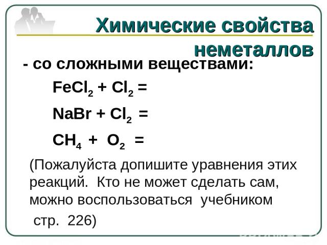 Химические свойства неметаллов - со сложными веществами: FeCl2 + Cl2 =     NaBr + Cl2 = CH4 + O2 = (Пожалуйста допишите уравнения этих реакций. Кто не может сделать сам, можно воспользоваться учебником стр. 226)
