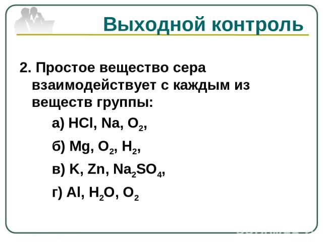 Выходной контроль 2. Простое вещество сера взаимодействует с каждым из веществ группы: а) HCl, Na, O2, б) Mg, O2, H2, в) K, Zn, Na2SO4, г) Al, H2O, O2