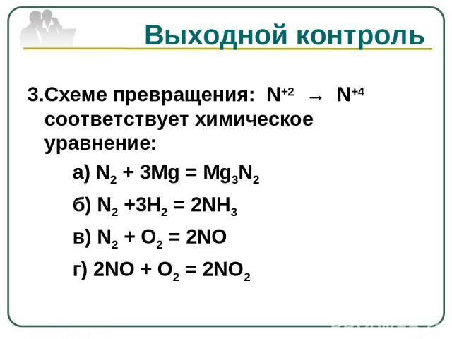 Выходной контроль 3.Схеме превращения: N+2 → N+4 соответствует химическое уравнение: а) N2 + 3Mg = Mg3N2 б) N2 +3Н2 = 2NH3 в) N2 + О2 = 2NO г) 2NO + О2 = 2NO2