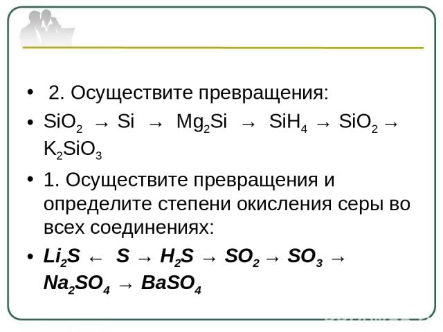 2. Осуществите превращения: SiO2 → Si → Mg2Si → SiH4 → SiO2 → K2SiO3 1. Осуществите превращения и определите степени окисления серы во всех соединениях: Li2S ← S → H2S → SO2 → SO3 → Na2SO4 → BaSO4