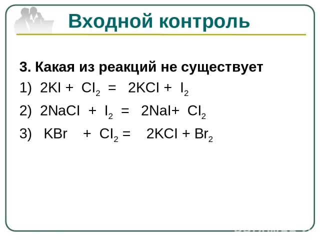 Входной контроль 3. Какая из реакций не существует 1) 2KI + CI2 = 2KCI + I2 2) 2NaCI + I2 = 2NaI+ CI2 3) KBr + CI2 = 2KCI + Br2