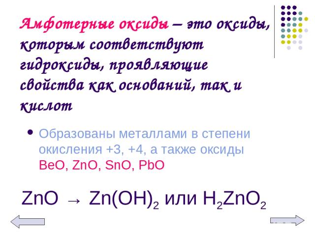 Амфотерные оксиды – это оксиды, которым соответствуют гидроксиды, проявляющие свойства как оснований, так и кислот Образованы металлами в степени окисления +3, +4, а также оксиды ВеО, ZnO, SnO, PbO ZnO → Zn(OH)2 или Н2ZnО2