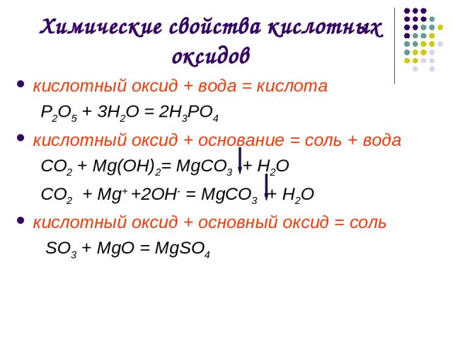 Химические свойства кислотных оксидов кислотный оксид + вода = кислота Р2O5 + 3H2O = 2H3РO4 кислотный оксид + основание = соль + вода CO2 + Mg(OН)2= MgCO3 + H2O CO2 + Mg+ +2OН- = MgCO3 + Н2О кислотный оксид + основный оксид = соль SO3 + MgO = MgSO4
