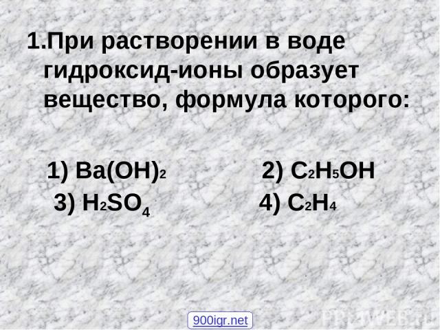 1.При растворении в воде гидроксид-ионы образует вещество, формула которого: 1) Ba(OH)2 2) C2H5OH 3) H2SO4 4) C2H4 900igr.net