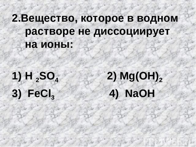 2.Вещество, которое в водном растворе не диссоциирует на ионы: H 2SO4 2) Mg(OH)2 3) FeCl3 4) NaOH