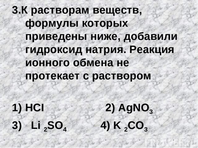 3.К растворам веществ, формулы которых приведены ниже, добавили гидроксид натрия. Реакция ионного обмена не протекает с раствором HCI 2) АgNO3 3) Li 2SO4 4) K 2CO3