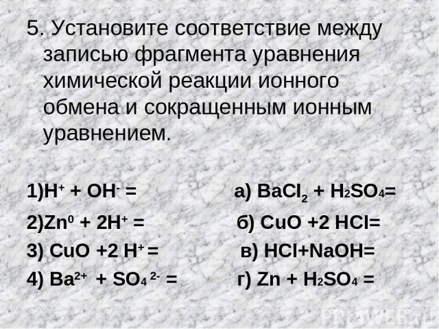 5. Установите соответствие между записью фрагмента уравнения химической реакции ионного обмена и сокращенным ионным уравнением. 1)Н+ + ОН- = а) BаСI2 + H2SO4= 2)Zn0 + 2Н+ = б) СuO +2 НCI= 3) СuO +2 Н+ = в) НСI+NаOН= 4) Ва2+ + SO4 2- = г) Zn + H2SO4 =