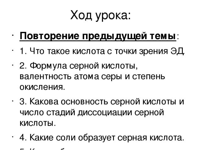 Ход урока: Повторение предыдущей темы: 1. Что такое кислота с точки зрения ЭД. 2. Формула серной кислоты, валентность атома серы и степень окисления. 3. Какова основность серной кислоты и число стадий диссоциации серной кислоты. 4. Какие соли образу…