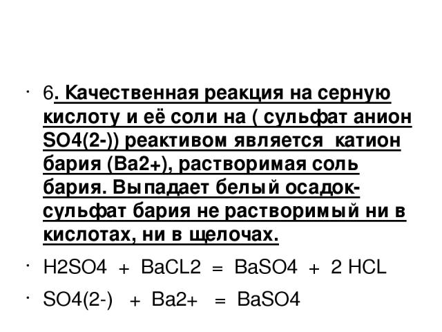 6. Качественная реакция на серную кислоту и её соли на ( сульфат анион SO4(2-)) реактивом является катион бария (Ba2+), растворимая соль бария. Выпадает белый осадок-сульфат бария не растворимый ни в кислотах, ни в щелочах. H2SO4 + BaCL2 = BaSO4 + 2…