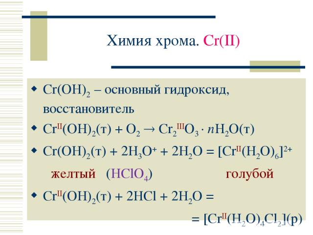 Химия хрома. Cr(II) Cr(OH)2 – основный гидроксид, восстановитель CrII(OH)2(т) + O2 Cr2IIIO3 · nH2O(т) Cr(OH)2(т) + 2H3O+ + 2H2O = [CrII(H2O)6]2+ желтый (HClO4) голубой CrII(OH)2(т) + 2HCl + 2H2O = = [CrII(H2O)4Cl2](р)