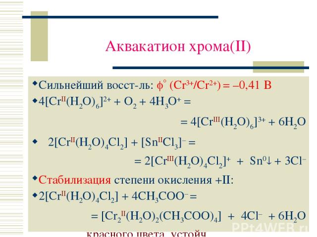 Аквакатион хрома(II) Сильнейший восст-ль: (Cr3+/Cr2+) = –0,41 В 4[CrII(H2O)6]2+ + O2 + 4H3O+ = = 4[CrIII(H2O)6]3+ + 6H2O 2[CrII(H2O)4Cl2] + [SnIICl3]– = = 2[CrIII(H2O)4Cl2]+ + Sn0 + 3Cl– Стабилизация степени окисления +II: 2[CrII(H2O)4Cl2] + 4CH3COO…