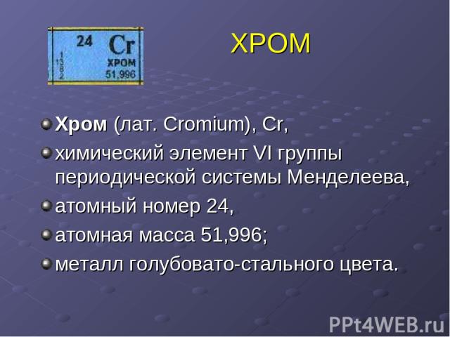 ХРОМ Хром (лат. Cromium), Cr, химический элемент VI группы периодической системы Менделеева, атомный номер 24, атомная масса 51,996; металл голубовато-стального цвета.