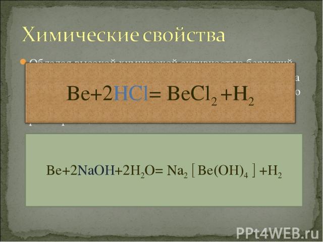 Обладая высокой химической активностью бериллий вступает в реакции с галогенами, серой и азотом. Вода на него не действует, зато подобно алюминию он легко растворяется как в разбавленных кислотах , так в растворах щелочей. Be+2NaOH+2H2O= Na2 Be(OH)4 +H2