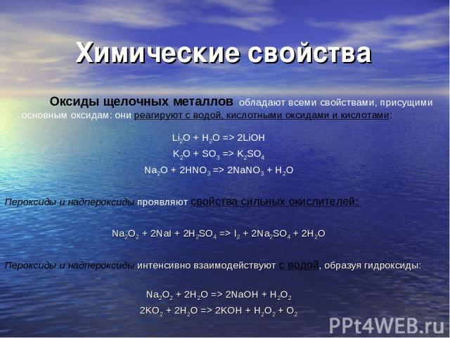 Химические свойства Оксиды щелочных металлов обладают всеми свойствами, присущими основным оксидам: они реагируют с водой, кислотными оксидами и кислотами: Li2O + H2O => 2LiOH K2O + SO3 => K2SO4 Na2O + 2HNO3 => 2NaNO3 + H2O Пероксиды и надпероксиды …