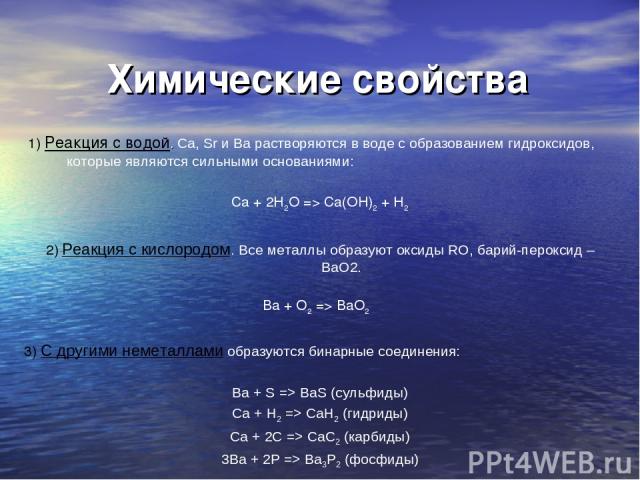 Химические свойства 1) Реакция с водой. Ca, Sr и Ba растворяются в воде с образованием гидроксидов, которые являются сильными основаниями: Ca + 2H2O => Ca(OH)2 + H2 2) Реакция с кислородом. Все металлы образуют оксиды RO, барий-пероксид – BaO2. Ba +…