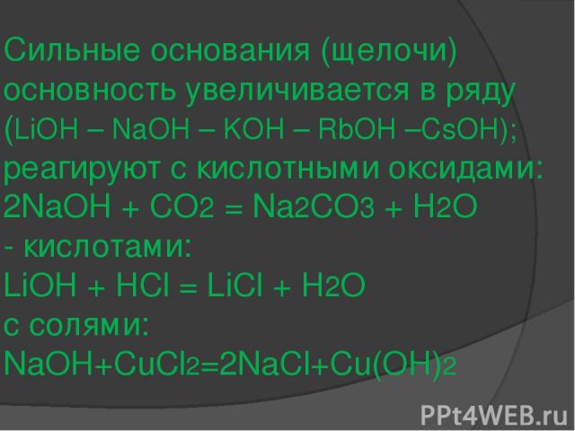 Сильные основания (щелочи) основность увеличивается в ряду (LiOH – NaOH – KOH – RbOH –CsOH); реагируют с кислотными оксидами: 2NaOH + CO2 = Na2CO3 + H2O - кислотами: LiOH + HCl = LiCl + H2О с солями: NaOH+CuCl2=2NaCl+Cu(OH)2