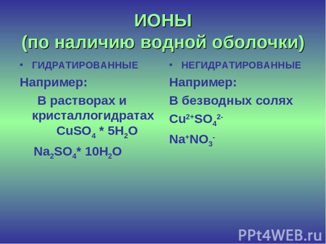 ИОНЫ (по наличию водной оболочки) ГИДРАТИРОВАННЫЕ Например: В растворах и кристаллогидратах CuSO4 * 5H2O Na2SO4* 10H2O НЕГИДРАТИРОВАННЫЕ Например: В безводных солях Cu2+SO42- Na+NO3-