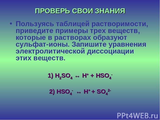 ПРОВЕРЬ СВОИ ЗНАНИЯ Пользуясь таблицей растворимости, приведите примеры трех веществ, которые в растворах образуют сульфат-ионы. Запишите уравнения электролитической диссоциации этих веществ. 1) H2SO4 ↔ H+ + HSO4- 2) HSO4- ↔ H+ + SO42-