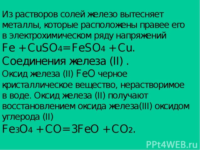 Из растворов солей железо вытесняет металлы, которые расположены правее его в электрохимическом ряду напряжений Fe + CuSO4= FeSO4 + Cu. Соединения железа (II) . Оксид железа (II) FeO черное кристаллическое вещество, нерастворимое в воде. Оксид желез…