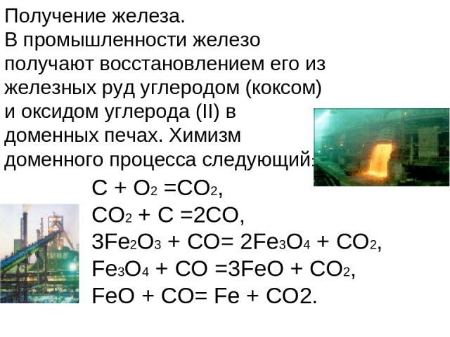 Получение железа. В промышленности железо получают восстановлением его из железных руд углеродом (коксом) и оксидом углерода (II) в доменных печах. Химизм доменного процесса следующий: C + O2 =CO2, CO2 + C =2CO, 3Fe2O3 + CO= 2Fe3O4 + CO2, Fe3O4 + CO…