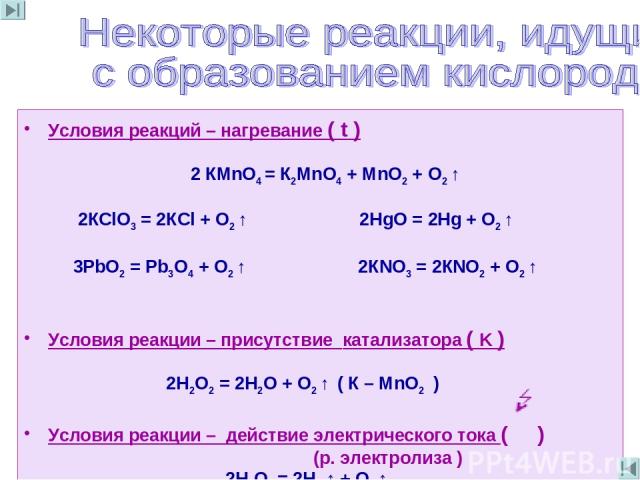 Условия реакций – нагревание ( t ) 2 КМnО4 = К2МnО4 + МnO2 + О2 ↑ 2КСlО3 = 2КСl + О2 ↑ 2НgO = 2Hg + О2 ↑ 3РbO2 = Рb3O4 + О2 ↑ 2КNO3 = 2КNO2 + О2 ↑ Условия реакции – присутствие катализатора ( K ) 2Н2О2 = 2Н2О + О2 ↑ ( К – МnО2 ) Условия реакции – де…