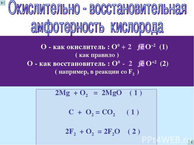 О - как окислитель : О0 + 2 → О–2 (1) ( как правило ) О - как восстановитель : О0 - 2 → О+2 (2) ( например, в реакции со F2 ) 2Mg + O2 = 2MgO ( 1 ) C + О2 = CО2 ( 1 ) 2F2 + О2 = 2F2О ( 2 )