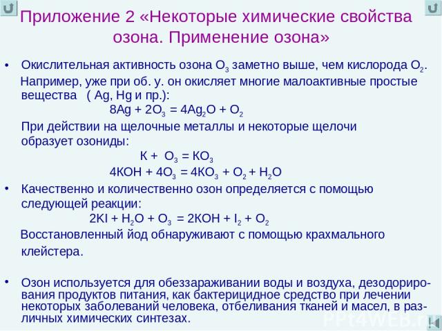 Приложение 2 «Некоторые химические свойства озона. Применение озона» Окислительная активность озона О3 заметно выше, чем кислорода О2. Например, уже при об. у. он окисляет многие малоактивные простые вещества ( Ag, Hg и пр.): 8Аg + 2О3 = 4Ag2О + О2 …