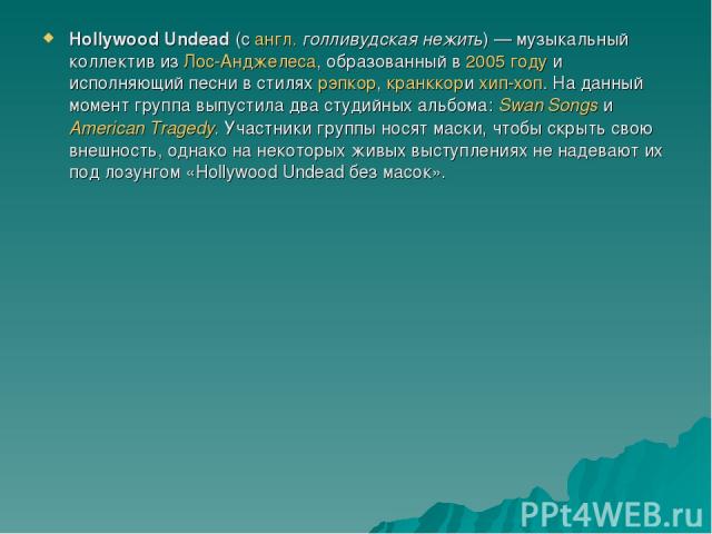 Hollywood Undead (с англ. голливудская нежить) — музыкальный коллектив из Лос-Анджелеса, образованный в 2005 году и исполняющий песни в стилях рэпкор, кранккори хип-хоп. На данный момент группа выпустила два студийных альбома: Swan Songs иAmerican T…