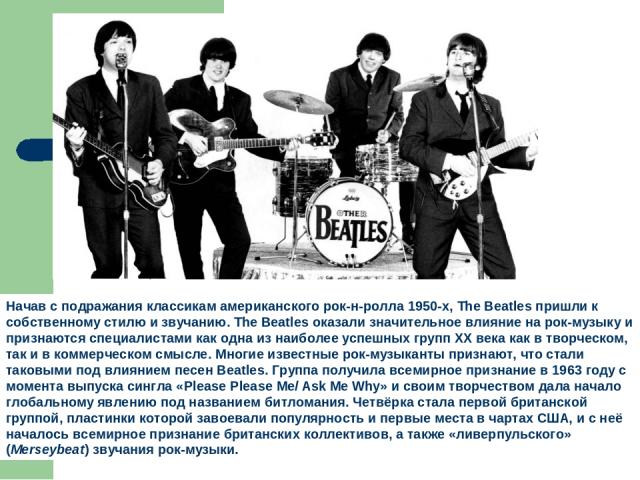 Начав с подражания классикам американского рок-н-ролла 1950-х, The Beatles пришли к собственному стилю и звучанию. The Beatles оказали значительное влияние на рок-музыку и признаются специалистами как одна из наиболее успешных групп XX века как в тв…