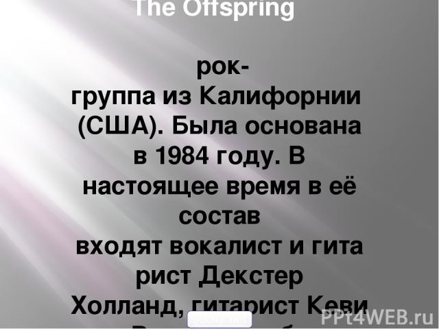 The Offspring  рок-группа из Калифорнии (США). Была основана в 1984 году. В настоящее время в её состав входят вокалист и гитарист Декстер Холланд, гитарист Кевин Вассерман, бас-гитарист Грег Крисел,ударник Пит Парада, а с 2009 года с ними гастролир…