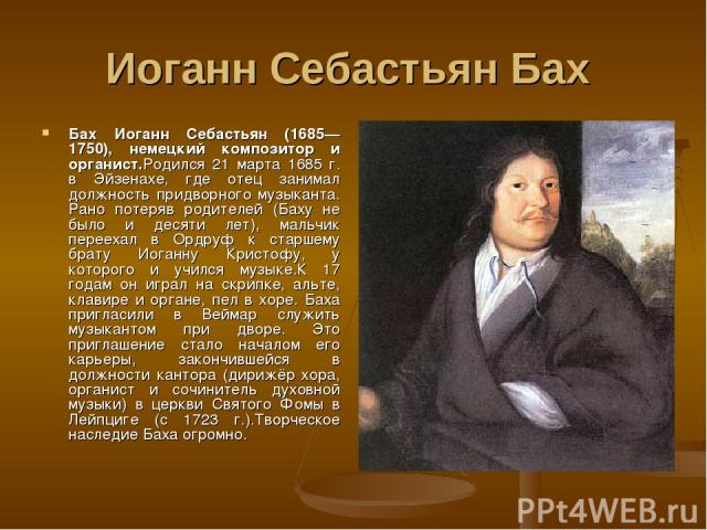 Иоганн Себастьян Бах Бах Иоганн Себастьян (1685—1750), немецкий композитор и органист.Родился 21 марта 1685 г. в Эйзенахе, где отец занимал должность придворного музыканта. Рано потеряв родителей (Баху не было и десяти лет), мальчик переехал в Ордру…
