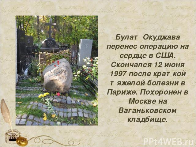 Булат Окуджава перенес операцию на сердце в США. Скончался 12 июня 1997 после краткой тяжелой болезни в Париже. Похоронен в Москве на Ваганьковском кладбище.