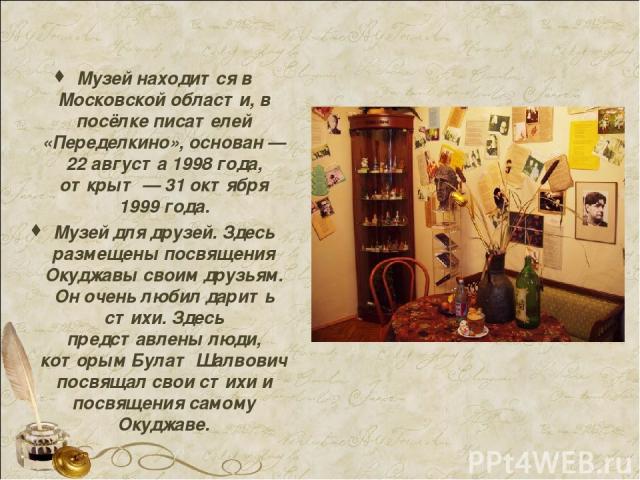 Музей находится в Московской области, в посёлке писателей «Переделкино», основан — 22 августа 1998 года, открыт — 31 октября 1999 года. Музей для друзей. Здесь размещены посвящения Окуджавы своим друзьям. Он очень любил дарить стихи. Здесь представл…
