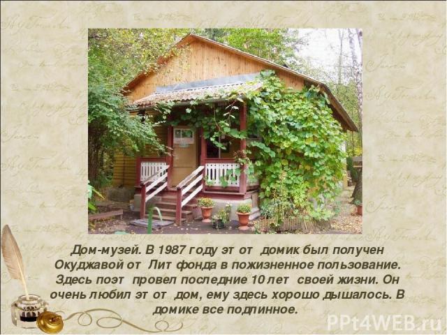 Дом-музей. В 1987 году этот домик был получен Окуджавой от Литфонда в пожизненное пользование. Здесь поэт провел последние 10 лет своей жизни. Он очень любил этот дом, ему здесь хорошо дышалось. В домике все подлинное.