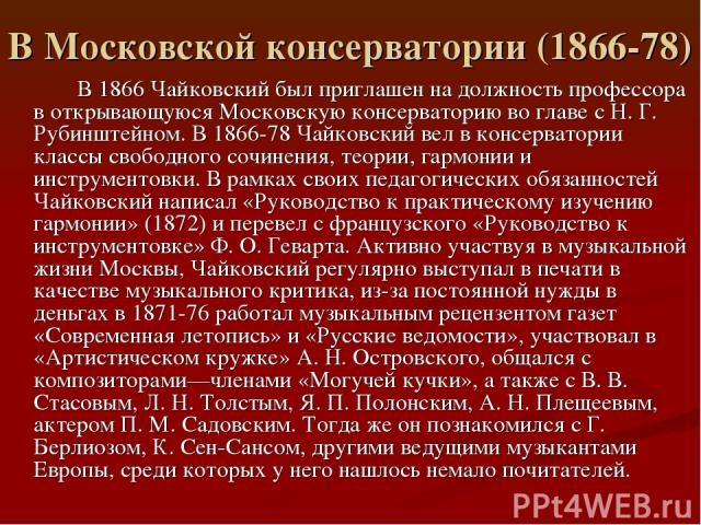 В Московской консерватории (1866-78) В 1866 Чайковский был приглашен на должность профессора в открывающуюся Московскую консерваторию во главе с Н. Г. Рубинштейном. В 1866-78 Чайковский вел в консерватории классы свободного сочинения, теории, гармон…